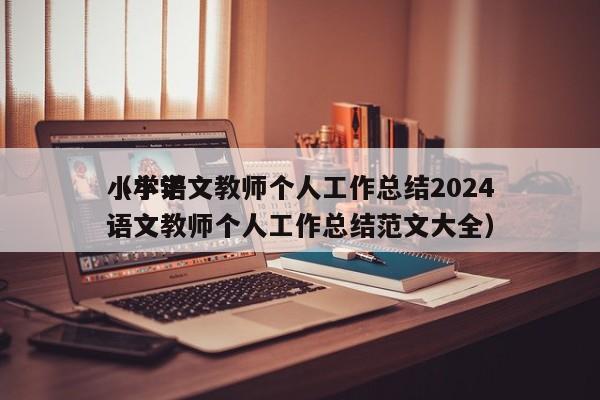 小学语文教师个人工作总结2024
（小学语文教师个人工作总结范文大全）