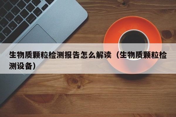 生物质颗粒检测报告怎么解读（生物质颗粒检测设备）