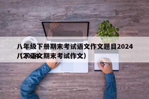 八年级下册期末考试语文作文题目2024
（2024
八下语文期末考试作文）