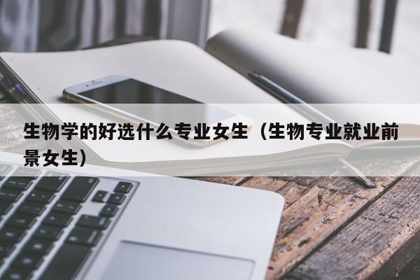 生物学的好选什么专业女生（生物专业就业前景女生）