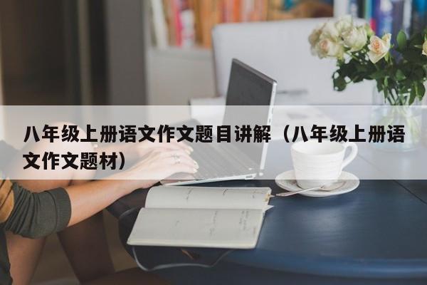 八年级上册语文作文题目讲解（八年级上册语文作文题材）