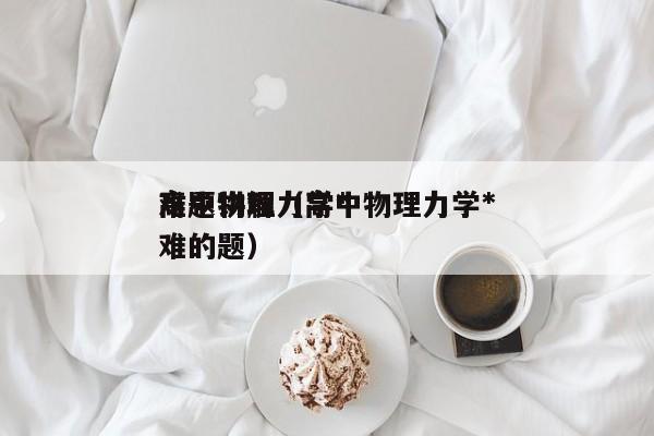 高中物理力学*
难题讲解（高中物理力学*
难的题）