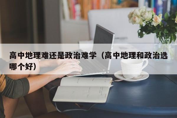 高中地理难还是政治难学（高中地理和政治选哪个好）