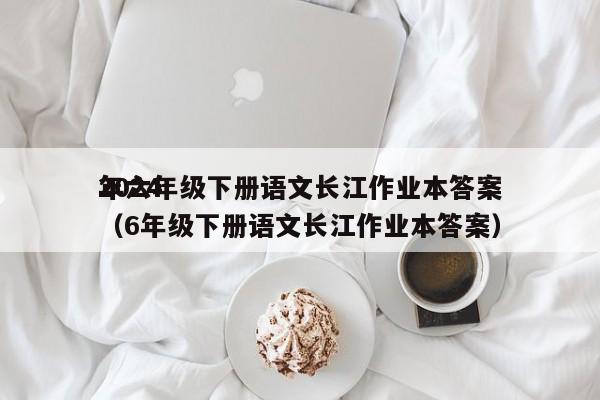 2024
年六年级下册语文长江作业本答案（6年级下册语文长江作业本答案）