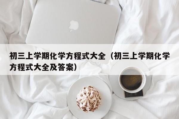 详细阅读:初三上学期化学方程式大全(初三上学期化学方程式大全及答案) 初三上学期化学方程式大全(初三上学期化学方程式大全及答案)