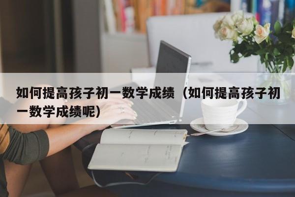 如何提高孩子初一数学成绩（如何提高孩子初一数学成绩呢）