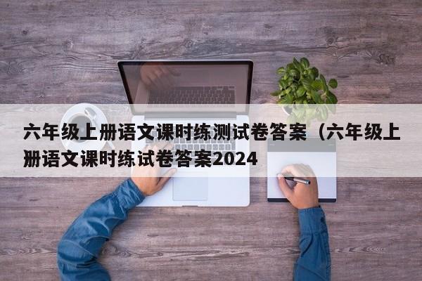 六年级上册语文课时练测试卷答案（六年级上册语文课时练试卷答案2024）